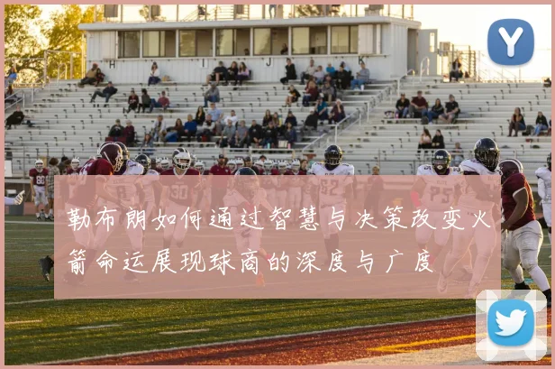 勒布朗如何通过智慧与决策改变火箭命运展现球商的深度与广度