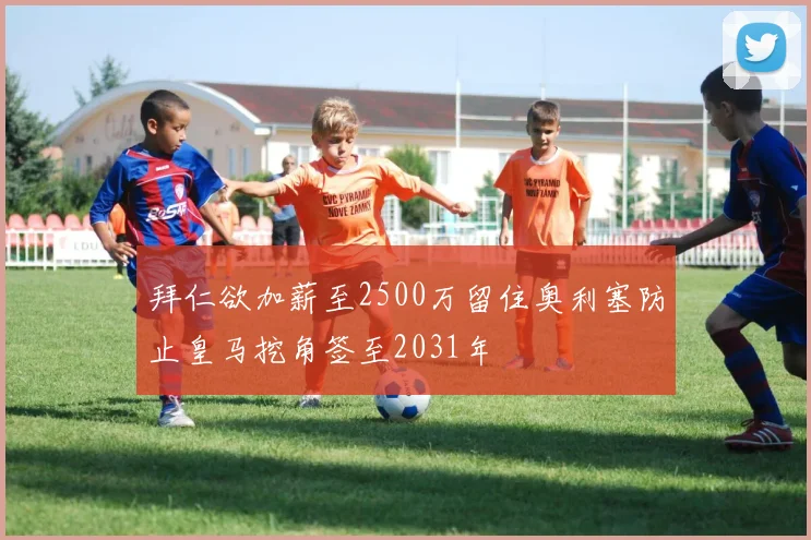 拜仁欲加薪至2500万留住奥利塞防止皇马挖角签至2031年