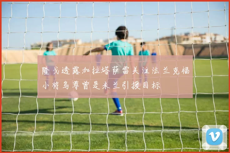 隆戈透露加拉塔萨雷关注法兰克福小将乌尊曾是米兰引援目标