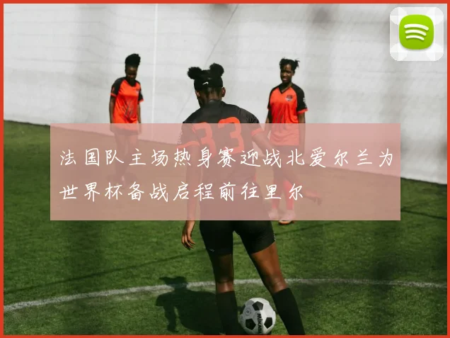 法国队主场热身赛迎战北爱尔兰为世界杯备战启程前往里尔