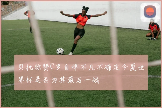 贝托称赞C罗自律不凡不确定今夏世界杯是否为其最后一战