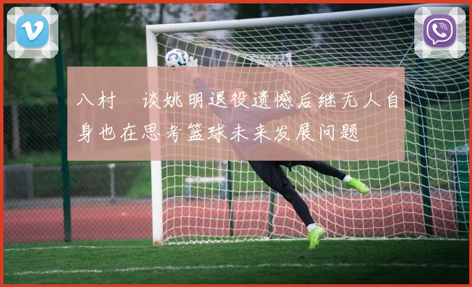八村塁谈姚明退役遗憾后继无人自身也在思考篮球未来发展问题
