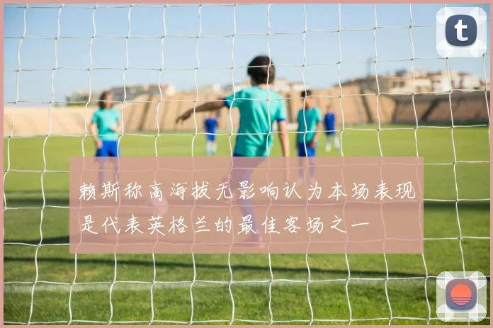 赖斯称高海拔无影响认为本场表现是代表英格兰的最佳客场之一