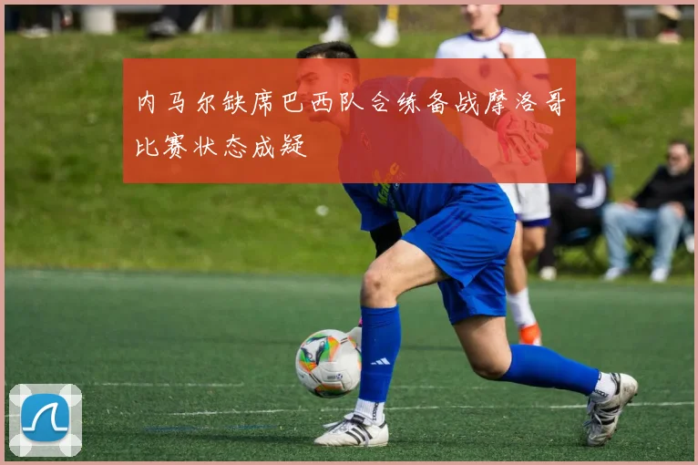 内马尔缺席巴西队合练备战摩洛哥比赛状态成疑
