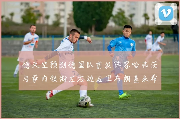 德天空预测德国队首发阵容哈弗茨与萨内领衔左右边后卫布朗基米希出战