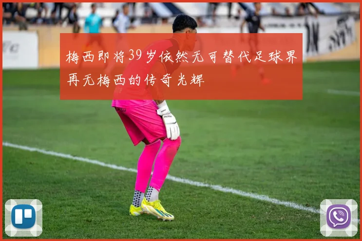 梅西即将39岁依然无可替代足球界再无梅西的传奇光辉