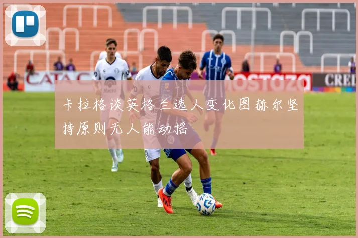 卡拉格谈英格兰选人变化图赫尔坚持原则无人能动摇