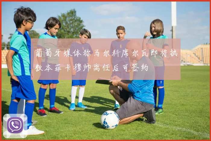 葡萄牙媒体称马尔科席尔瓦即将执教本菲卡穆帅离任后可签约