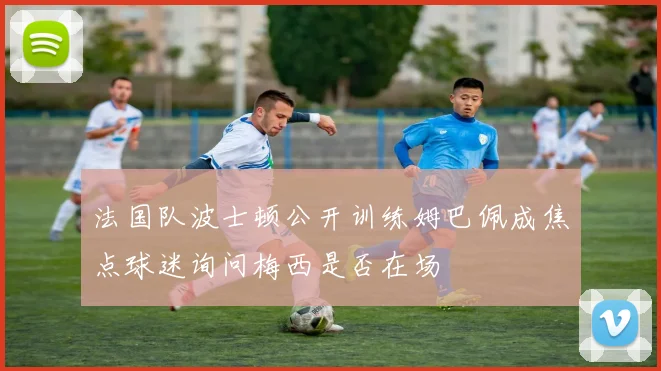 法国队波士顿公开训练姆巴佩成焦点球迷询问梅西是否在场