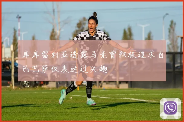 库库雷利亚透露马竞曾积极追求自己巴萨仅表达过兴趣