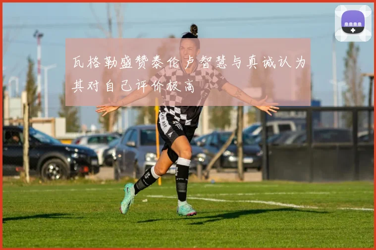 瓦格勒盛赞泰伦卢智慧与真诚认为其对自己评价极高