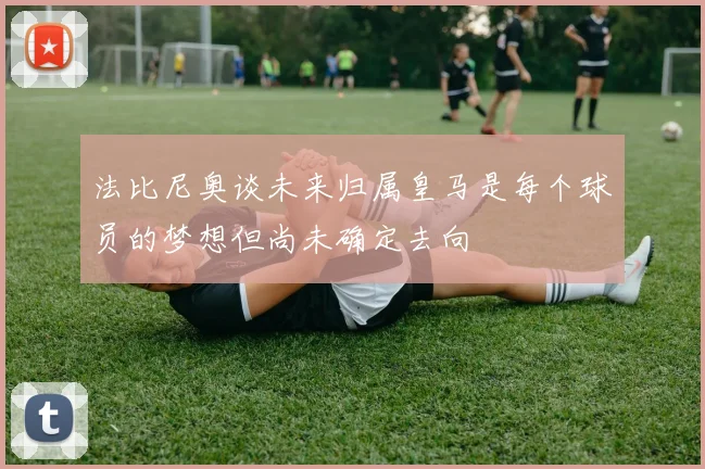 法比尼奥谈未来归属皇马是每个球员的梦想但尚未确定去向