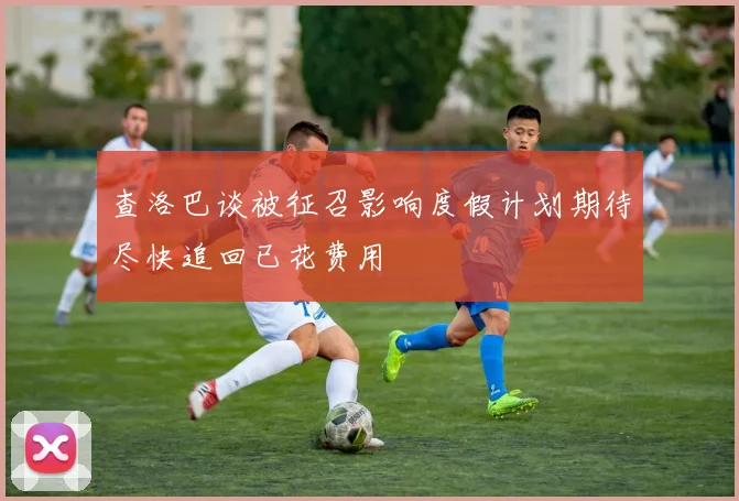 查洛巴谈被征召影响度假计划期待尽快追回已花费用