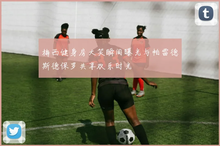 梅西健身房大笑瞬间曝光与帕雷德斯德保罗共享欢乐时光