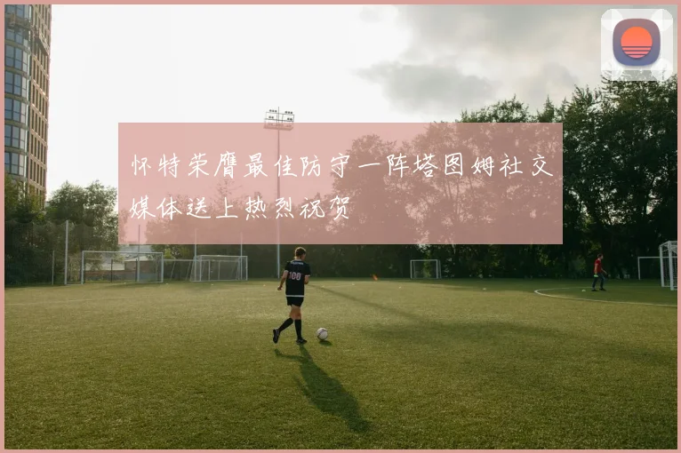 怀特荣膺最佳防守一阵塔图姆社交媒体送上热烈祝贺